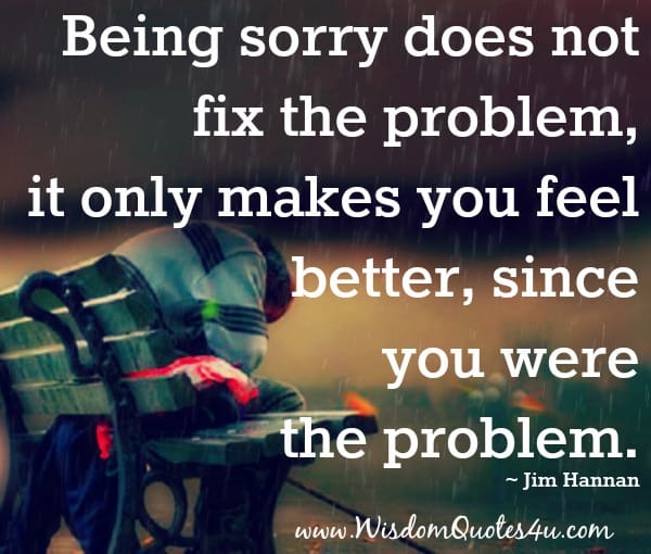 Being sorry does not fix the problem