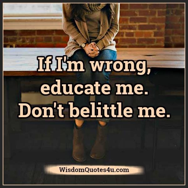 If I'm wrong educate me, don't belittle me