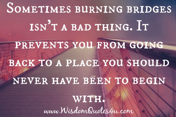 Burning bridges prevents you from going back to a place you should never have been to begin with