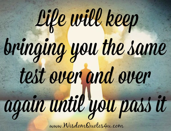 Life will keep bringing you the same test over and over again